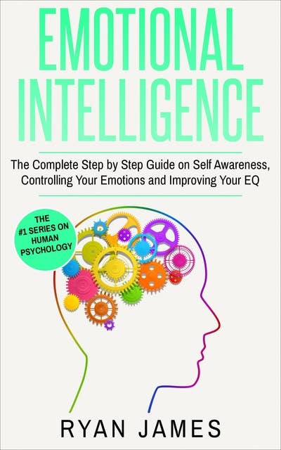 Emotional Intelligence: The Complete Step-by-Step Guide on Self-Awareness, Controlling Your Emotions and Improving Your EQ