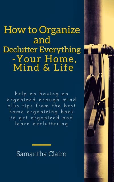 How to Organize and Declutter Everything-- Your Home, Mind & Life: Help on having an organized enough mind plus tips from the best home organizing book to get organized and learn decluttering