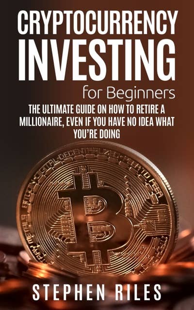 Cryptocurrency Investing for Beginners: The Ultimate Guide on How to Retire A Millionaire, Even If You Have No Idea What You're Doing