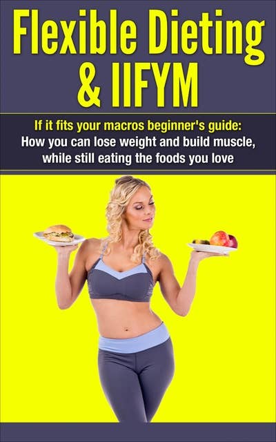 Flexible Dieting & IIFYM: If It Fits Your Macros Beginner's Guide: How You Can Lose Weight and Build Muscle, While Still Eating The Foods You Love