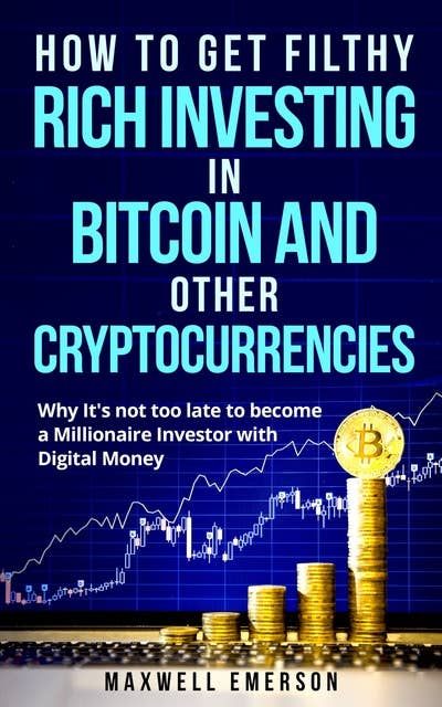 How to Get Filthy Rich Investing in Bitcoin and Other Cryptocurrencies: Why It's Not Too Late to Become a Millionaire Investor With Digital Money