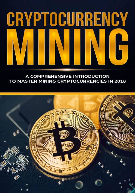 Cryptocurrency Mining: A Comprehensive Introduction To Master Mining Cryptocurrencies in 2018