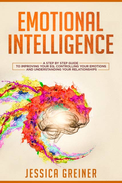 Emotional Intelligence: A Step by Step Guide to Improving Your EQ, Controlling Your Emotions and Understanding Your Relationships