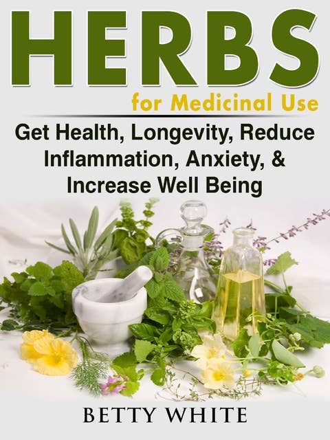 Herbs for Medicinal Use: Get Health, Longevity, Reduce Inflammation, Anxiety & Increase Well Being