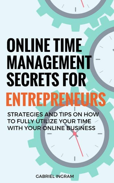 Online Time Management Secrets for Entrepreneurs: Strategies and Tips on How to Fully Utilize Your Time With Your Online Business