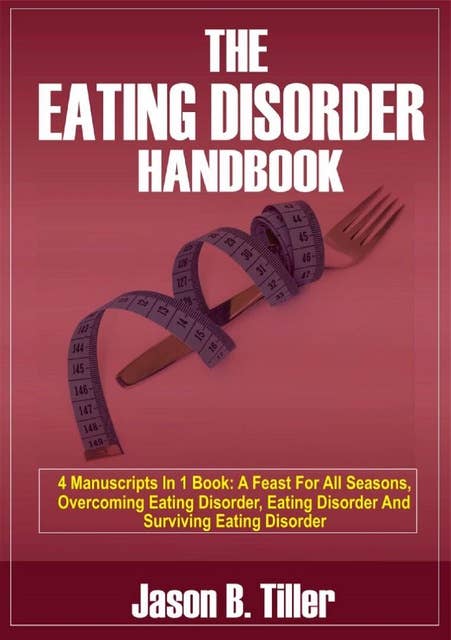 The Eating Disorder Handbook (4 Manuscripts in 1 Book: A Feast for All Seasons, Overcoming Eating Disorders, Eating Disorders and Surviving Eating Disorders): 4 Manuscripts in 1 Book: A Feast for All Seasons, Overcoming Eating Disorders, Eating Disorders and Surviving Eating Disorders