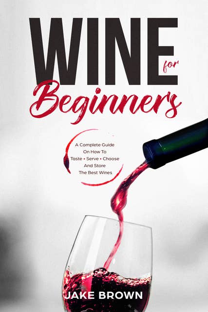 Wine For Beginners: A Complete Guide On How To Taste, Serve, Choose And Store The Best Wines