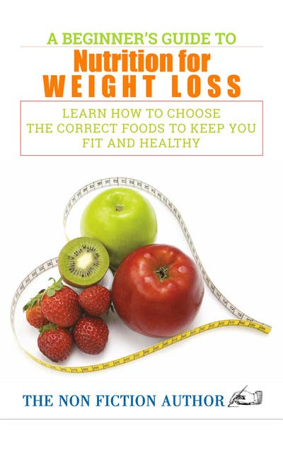 A Beginner’s Guide to Nutrition for Weight Loss: Learn How to Choose the Correct Foods to Keep You Fit and Healthy