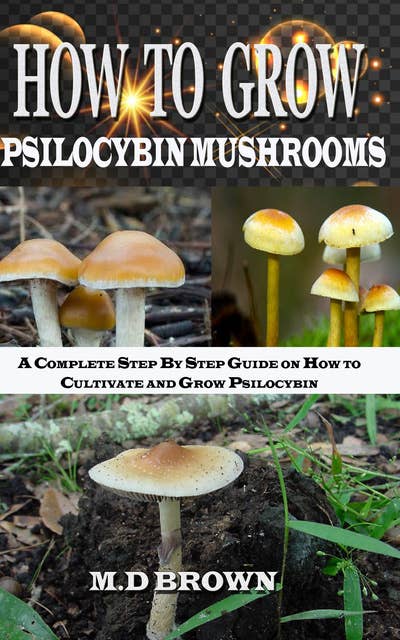 How to Grow Psilocybin Mushrooms: A Complete Step by Step Guide on How to Cultivate and Grow Psilocybin Mushrooms: A Complete Step by  Step Guide on How to Cultivate and Grow Psilocybin Mushrooms