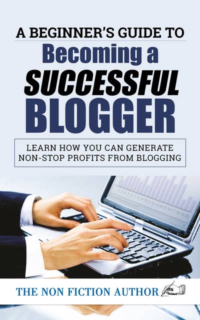 A Beginner’s Guide to Becoming a Successful Blogger: Learn how you can Generate Non-Stop Profits from Blogging