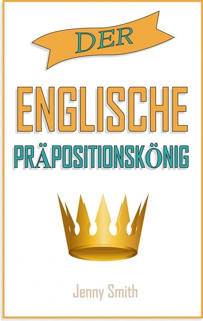 Der englische Präpositionskönig: 460 Verwendungen von Präpositionen, die Ihre Englischkenntnisse verbessern