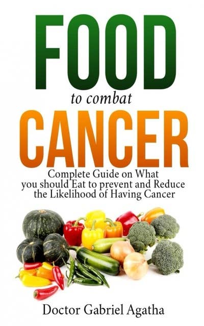 Food to Combat Cancer: Complete Guide on What you Should Eat to Prevent and Reduce the Likelihood of Having Cancer