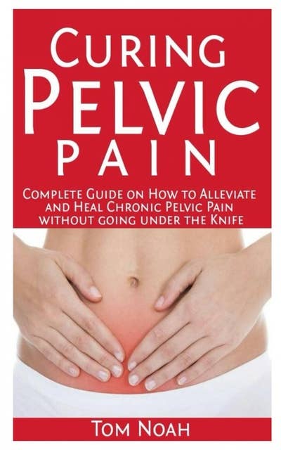 Curing Pelvic Pain: Complete Guide on How to Alleviate and Heal Chronic Pelvic Pain without Going under the Knife