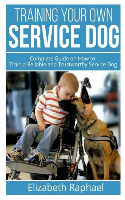 Training your Own Service Dog: Complete Guide on How to Train a Reliable and Trustworthy Service Dog