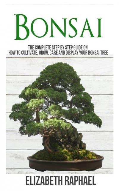 Bonsai: Complete Step by Step Guide on How to Cultivate, Grow, Care and Display your Bonsai Tree