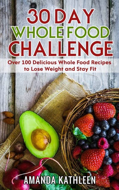 30 Day Whole Food Challenge: Over 100 Delicious Whole Food Recipes to Lose Weight and Stay Fit