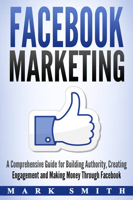 Facebook Marketing: A Comprehensive Guide for Building Authority, Creating Engagement and Making Money Through Facebook