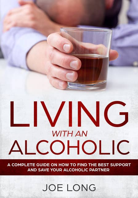 Living with an Alcoholic: A Complete Guide On How To Find The Best Support And Save Your Alcoholic Partner
