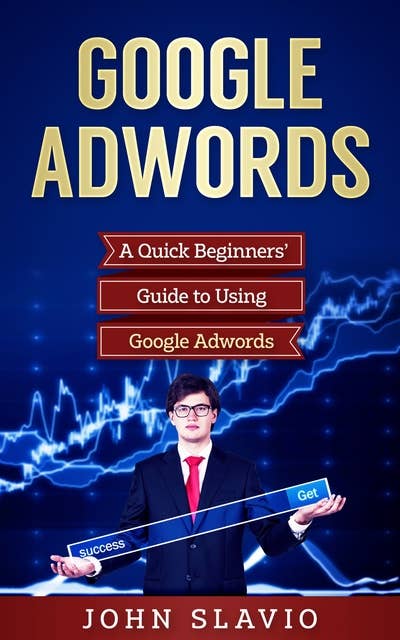 Google Adwords: A Quick Beginners' Guide to Using Google Adwords