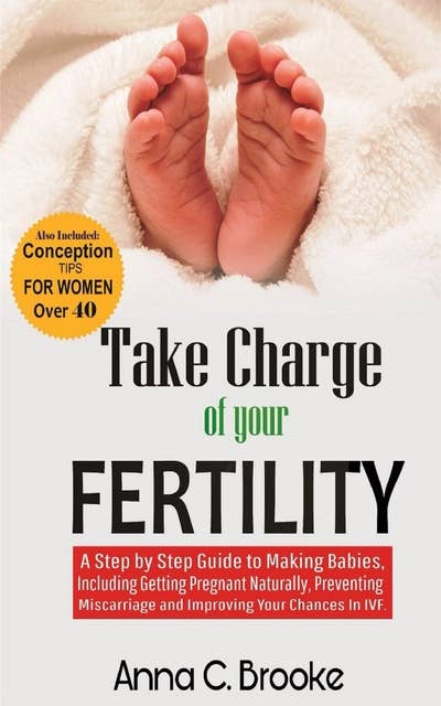 Take Charge of Your Fertility: A Step by Step Guide to Making Babies, Including Getting Pregnant Naturally, Preventing Miscarriage and Improving Your Chances in IVF