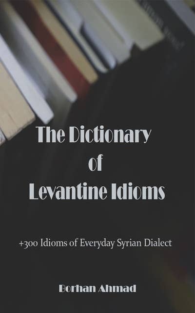 The Dictionary of Levantine Idioms: +300 Idioms of Everyday Syrian Dialect