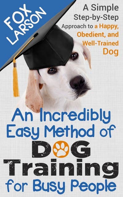 Dog Training: An Incredibly Easy Method of Dog Training for Busy People - A Simple Step-by-Step Approach to a Happy, Obedient, and Well-Trained Dog
