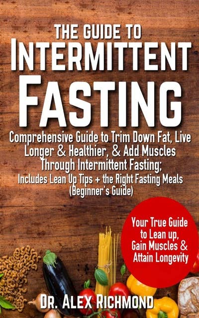 The Guide To Intermittent Fasting: Comprehensive Guide to Trim Down Fat, Live Longer & Healthier, & Add Muscles Through Intermittent Fasting; Includes Lean Up Tips + the Right Fasting Meals (Beginner's Guide)