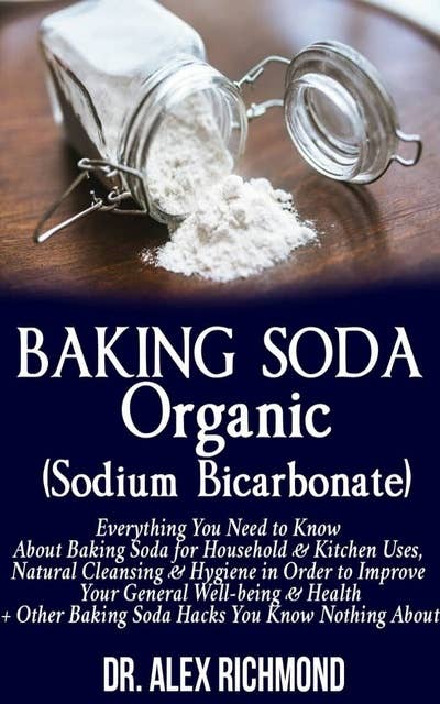 Baking Soda Organic (Sodium Bicarbonate): Everything You Need to Know About Baking Soda for Household & Kitchen Uses, Natural Cleansing & Hygiene in Order to Improve Your General Well-being & Health +Other Baking Hacks You Know Nothing About