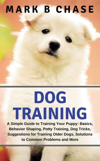 Dog Training: A Simple Guide to Training Your Puppy: Basics, Behavior Shaping, Potty Training, Dog Tricks, Suggestions for Training Older Dogs, Solutions to Common Problems and More