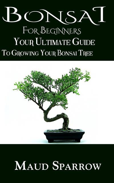 Bonsai For Beginners: The Ultimate Guide to Growing Your Bonsai Tree