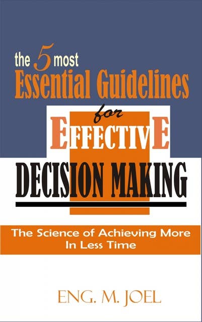 The 5 Most Essential Guidelines for Effective Decision Making: The Science of Achieving More In Less Time