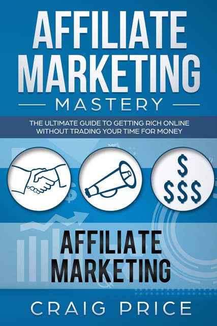 Affiliate Marketing Mastery: The Ultimate Guide to Getting Rich Online Without Trading Your Time for Money