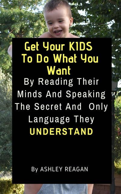 Get Your Kids To Do What You Want: By Reading Their Minds And Speaking The Secret And Only Language, They Understand