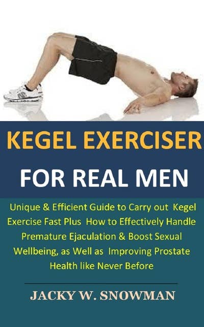 Kegel Exerciser for Real Men: Unique & Efficient Guide to Carry out  Kegel Exercise Fast Plus  How to Effectively Handle Premature Ejaculation & Boost Sexual Wellbeing, as Well as  Improving Prostate Health like Never Before