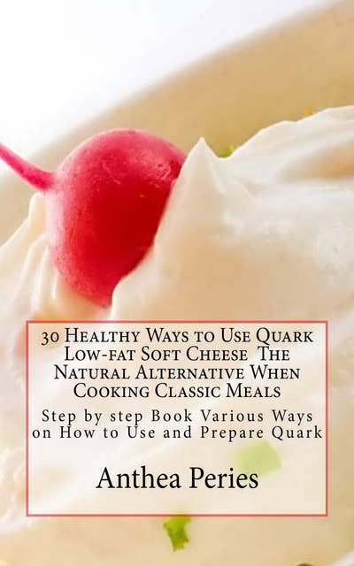 30 Healthy Ways to Use Quark Low-fat Soft Cheese The Natural Alternative When Cooking Classic Meals: Step by step Book Various Ways on How to Use and Prepare Quark