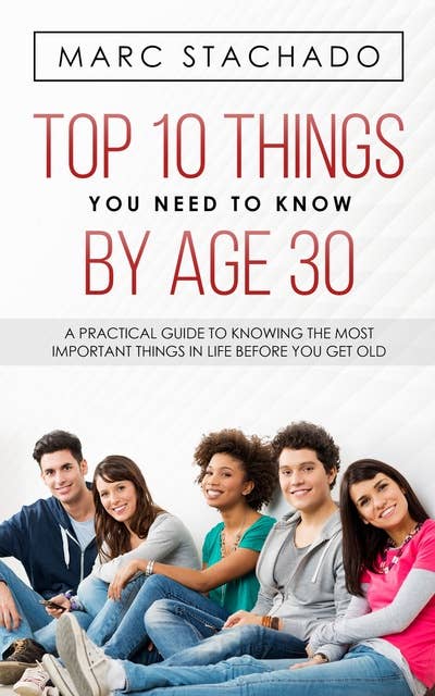 Top 10 Things You Need to Know by Age 30: A Practical Guide To Knowing The Most Important Things In Life Before You Get Old