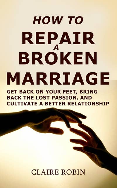 How to Repair a Broken Marriage: Get Back On Your Feet, Bring Back the Lost Passion, And Cultivate a Better Relationship