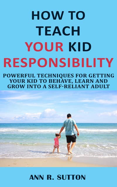 How to Teach Your Kid Responsibility: Powerful Techniques for Getting Your Kid to Behave, Learn and Grow into a Self-Reliant Adult
