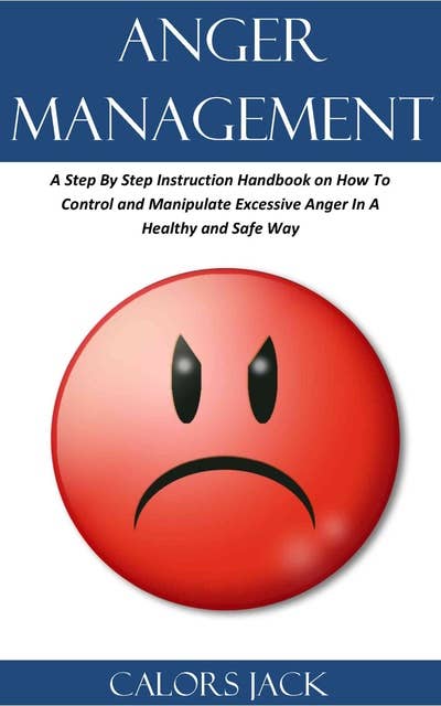 Anger Management: A Step By Step Instruction Handbook on How To Control and Manipulate Excessive Anger In A Healthy and Safe Way