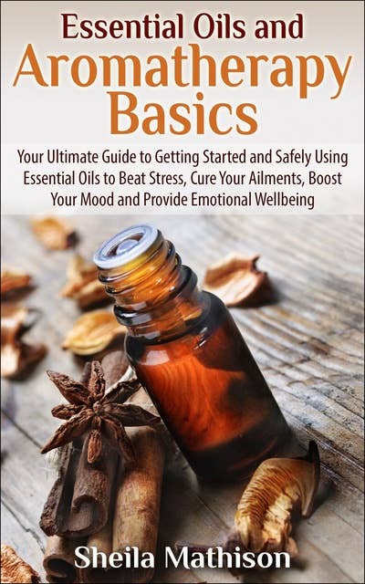 Essential Oils and Aromatherapy Basics: Your Ultimate Guide to Getting Started and Safely Using Essential Oils to Beat Stress, Cure Your Ailments, Boost Your Mood, and Provide Emotional Wellbeing