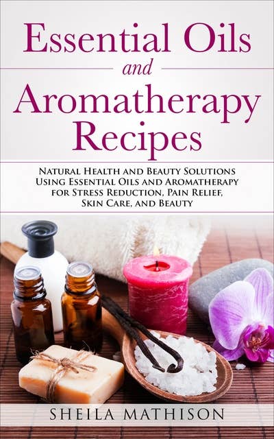 Essential Oils and Aromatherapy Recipes: Natural Health and Beauty Solutions Using Essential Oils and Aromatherapy for Stress Reduction, Pain Relief, Skin Care, and Beauty