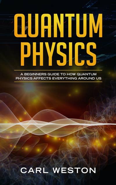 Quantum Physics: A Beginners Guide to How Quantum Physics Affects Everything around Us