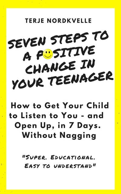 Seven Steps to a Positive Change in Your Teenager: How to Get Your Child to Listen to You - and Open Up, in 7 Days. Without Nagging