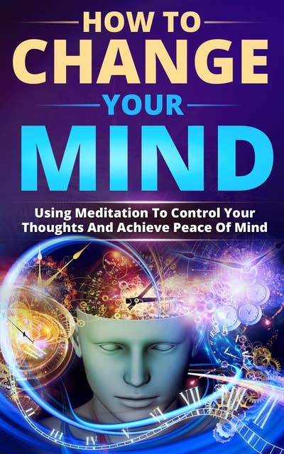 How To Change Your Mind: Using Meditation To Control Your Thoughts And Achieve Piece Of Mind