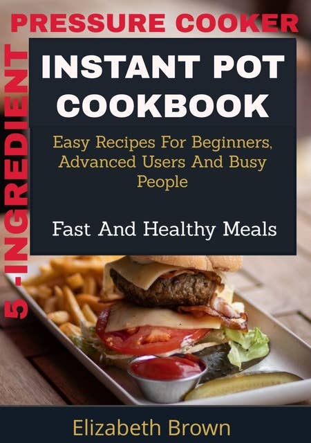 5 -Ingredient Pressure Cooker Instant Pot Cookbook: Easy Recipes for Beginners, Advanced Users and Busy People, Fast and Healthy Meals