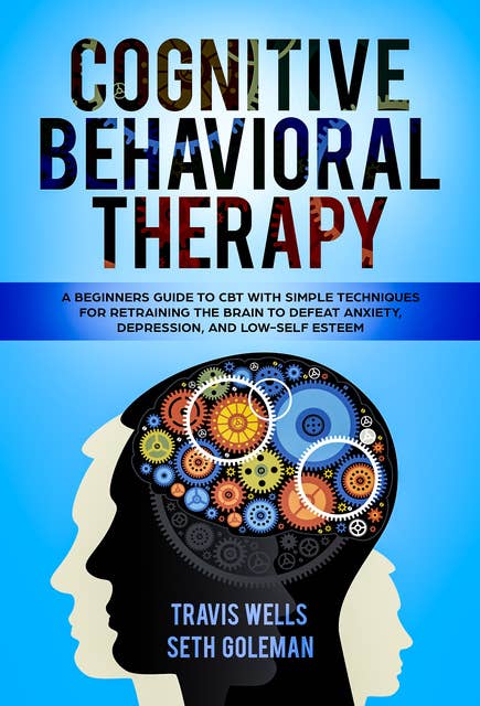 Cognitive Behavioral Therapy: A Beginners Guide to CBT with Simple Techniques for Retraining the Brain to Defeat Anxiety, Depression, and Low-Self Esteem
