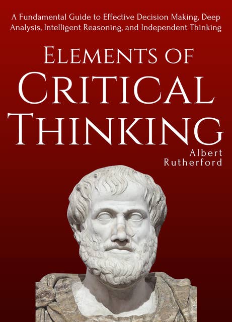 Elements of Critical Thinking: A Fundamental Guide to Effective Decision Making, Deep Analysis, Intelligent Reasoning, and Independent Thinking