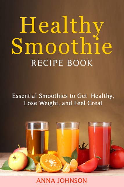 Healthy Smoothie Recipe Book: Essential Smoothies to Get Healthy, Lose Weight, and Feel Great