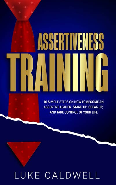 Assertiveness Training: 10 Simple Steps How to Become an Assertive Leader, Stand Up, Speak up, and Take Control of Your Life