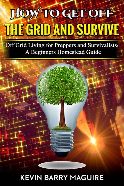 How to Get Off the Grid and Survive: Off Grid Living for Preppers and Survivalists: A Beginners Homestead Guide